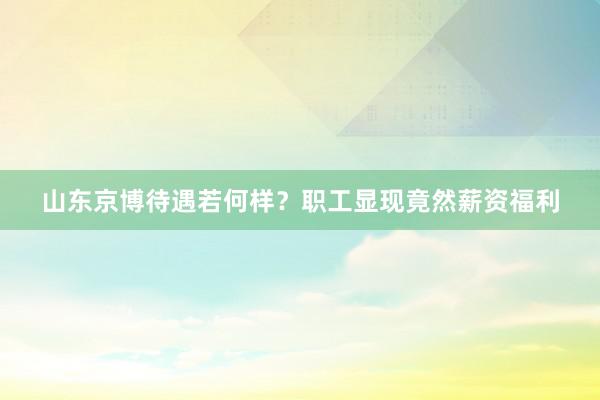 山东京博待遇若何样？职工显现竟然薪资福利